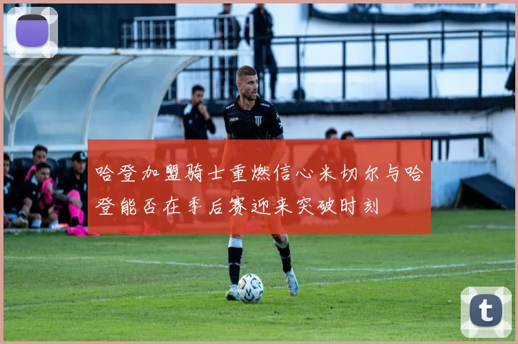 哈登加盟骑士重燃信心米切尔与哈登能否在季后赛迎来突破时刻