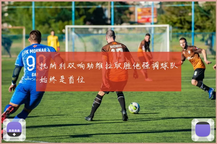 托纳利双响助维拉取胜他强调球队始终是首位