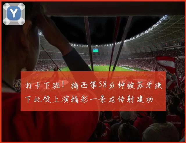 打卡下班！梅西第58分钟被苏牙换下此役上演精彩一条龙传射建功