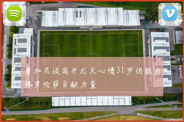 鲁加尼谈离开尤文心情31岁仍能为佛罗伦萨贡献力量