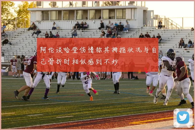 阿伦谈哈登伤情称其拇指状况与自己骨折时相似感到不妙