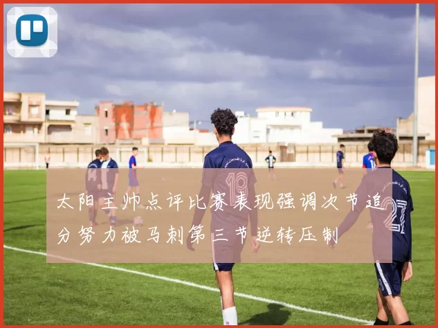 太阳主帅点评比赛表现强调次节追分努力被马刺第三节逆转压制