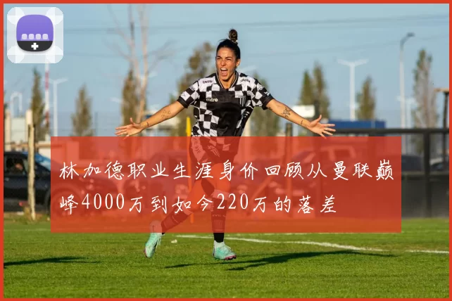 林加德职业生涯身价回顾从曼联巅峰4000万到如今220万的落差