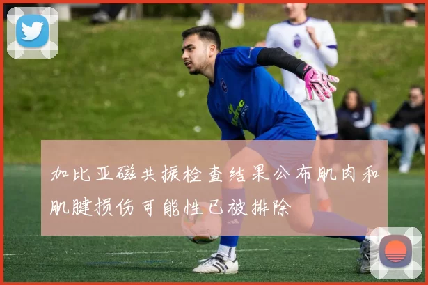 加比亚磁共振检查结果公布肌肉和肌腱损伤可能性已被排除