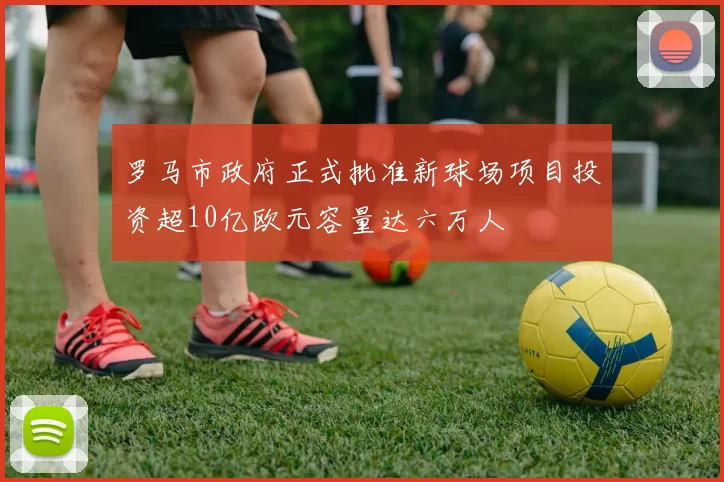 罗马市政府正式批准新球场项目投资超10亿欧元容量达六万人