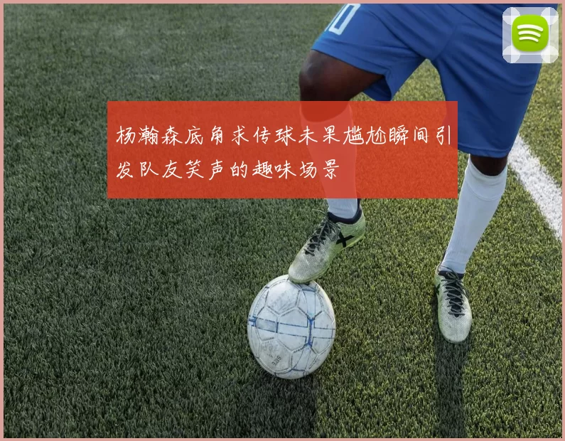 杨瀚森底角求传球未果尴尬瞬间引发队友笑声的趣味场景