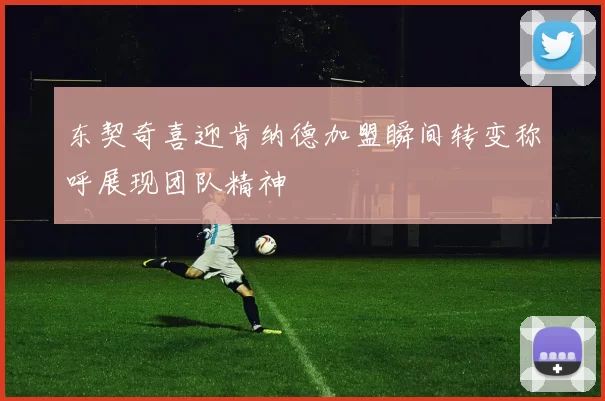东契奇喜迎肯纳德加盟瞬间转变称呼展现团队精神