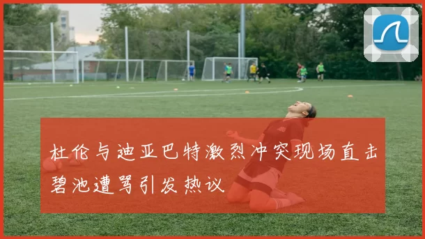 杜伦与迪亚巴特激烈冲突现场直击碧池遭骂引发热议