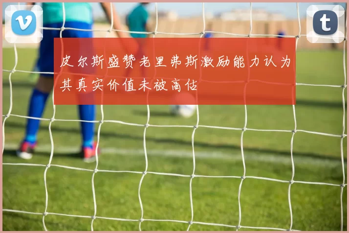 皮尔斯盛赞老里弗斯激励能力认为其真实价值未被高估