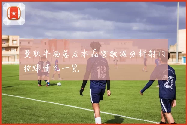 曼联半场落后水晶宫数据分析射门控球情况一览