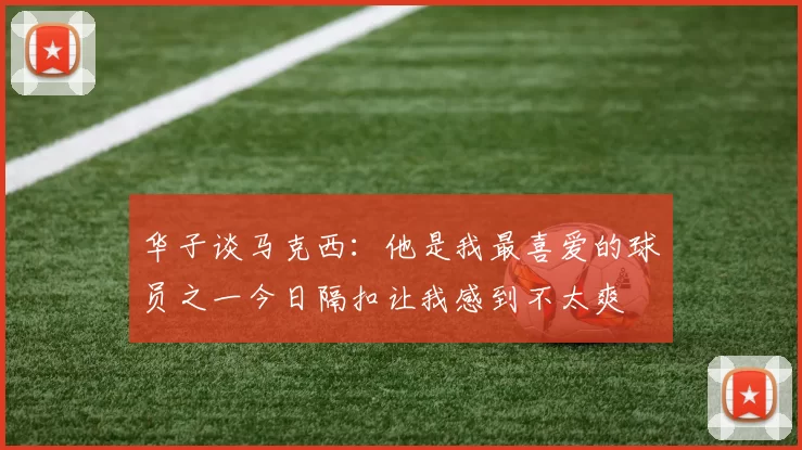 华子谈马克西：他是我最喜爱的球员之一今日隔扣让我感到不太爽