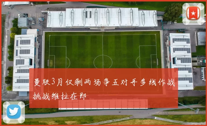 曼联3月仅剩两场争五对手多线作战挑战维拉在即