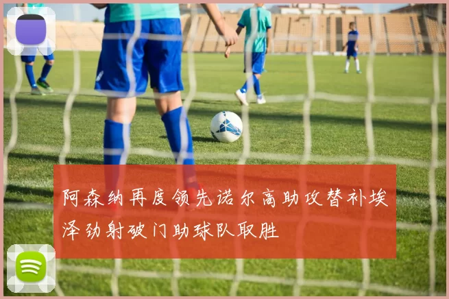 阿森纳再度领先诺尔高助攻替补埃泽劲射破门助球队取胜