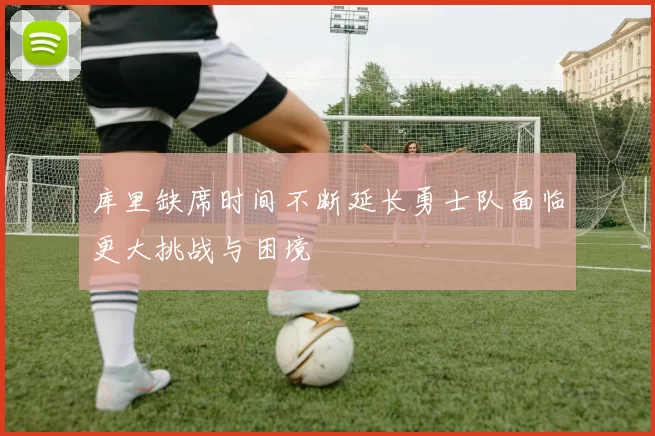 库里缺席时间不断延长勇士队面临更大挑战与困境