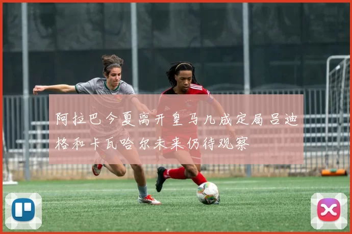 阿拉巴今夏离开皇马几成定局吕迪格和卡瓦哈尔未来仍待观察