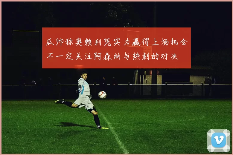 瓜帅称奥赖利凭实力赢得上场机会不一定关注阿森纳与热刺的对决