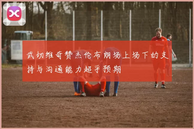 武切维奇赞杰伦布朗场上场下的支持与沟通能力超乎预期