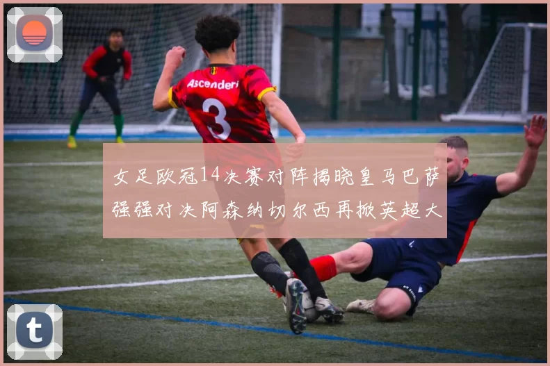 女足欧冠14决赛对阵揭晓皇马巴萨强强对决阿森纳切尔西再掀英超大战