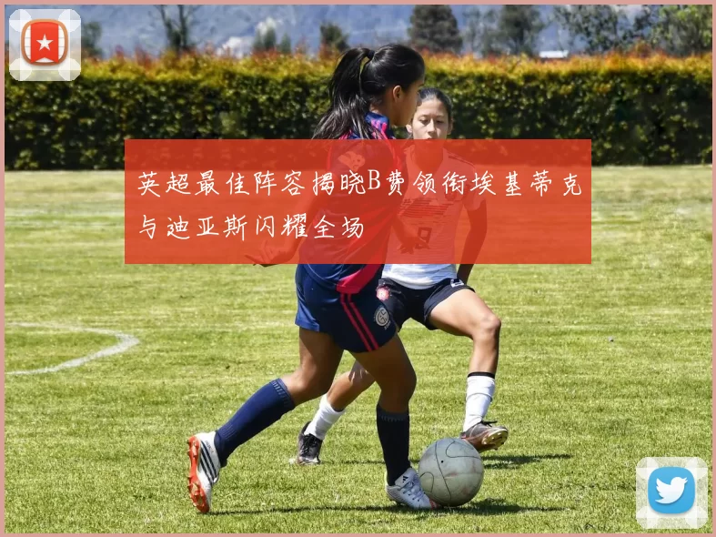 英超最佳阵容揭晓B费领衔埃基蒂克与迪亚斯闪耀全场