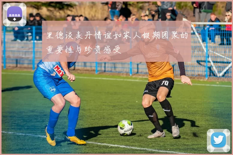 里德谈麦丹情谊如家人假期团聚的重要性与珍贵感受