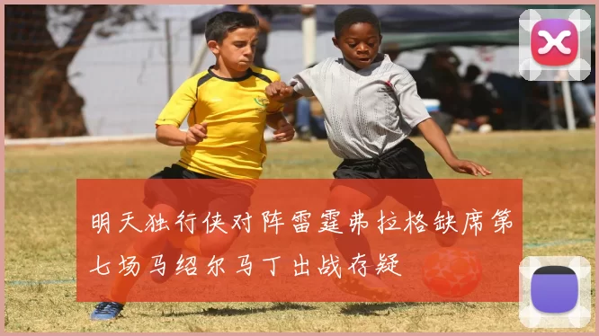 明天独行侠对阵雷霆弗拉格缺席第七场马绍尔马丁出战存疑