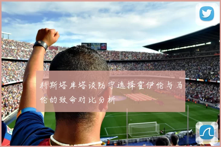 科斯塔库塔谈防守选择霍伊伦与马伦的致命对比分析