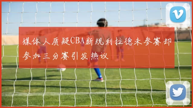 媒体人质疑CBA新规利拉德未参赛却参加三分赛引发热议
