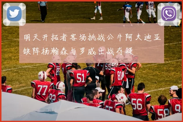 明天开拓者客场挑战公牛阿夫迪亚缺阵杨瀚森与罗威出战存疑