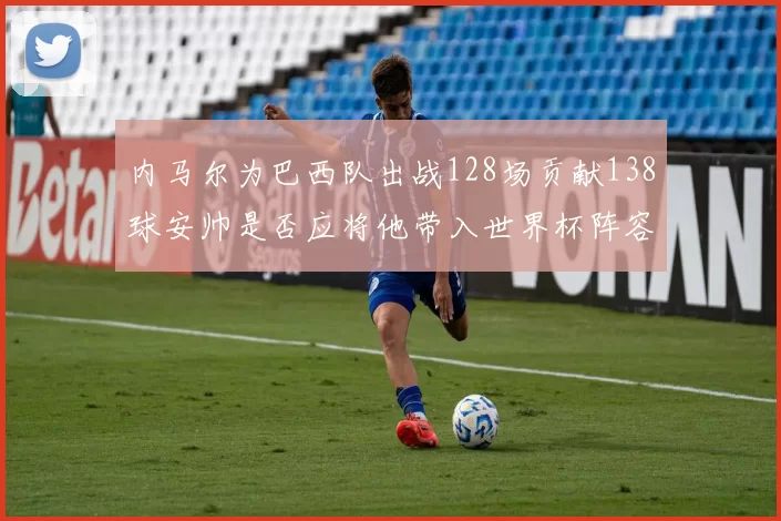 内马尔为巴西队出战128场贡献138球安帅是否应将他带入世界杯阵容