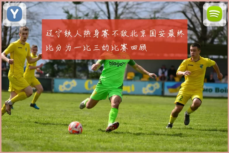 辽宁铁人热身赛不敌北京国安最终比分为一比三的比赛回顾